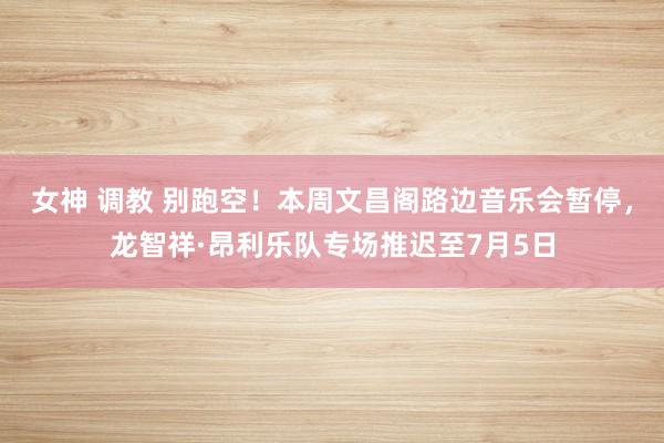 女神 调教 别跑空！本周文昌阁路边音乐会暂停，龙智祥·昂利乐队专场推迟至7月5日