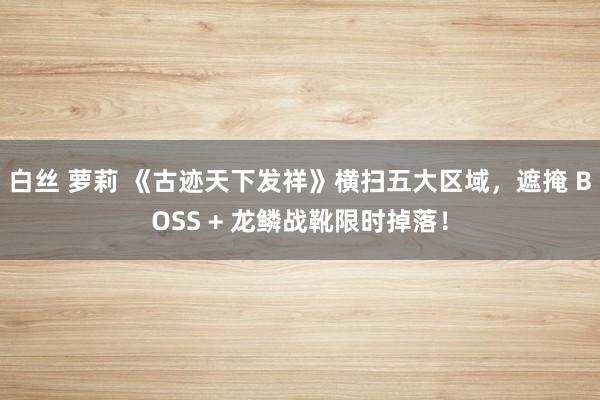 白丝 萝莉 《古迹天下发祥》横扫五大区域，遮掩 BOSS + 龙鳞战靴限时掉落！