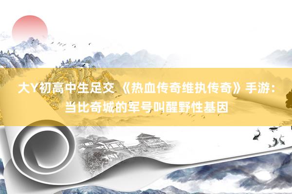 大Y初高中生足交 《热血传奇维执传奇》手游：当比奇城的军号叫醒野性基因