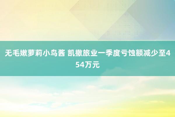 无毛嫩萝莉小鸟酱 凯撒旅业一季度亏蚀额减少至454万元