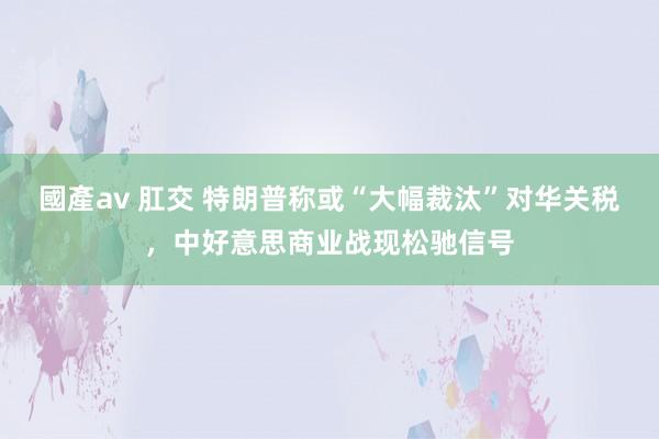 國產av 肛交 特朗普称或“大幅裁汰”对华关税，中好意思商业战现松驰信号