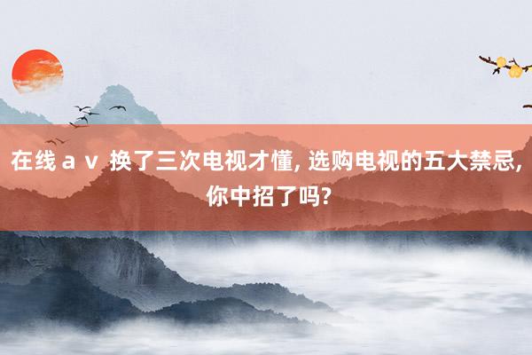 在线ａｖ 换了三次电视才懂, 选购电视的五大禁忌, 你中招了吗?