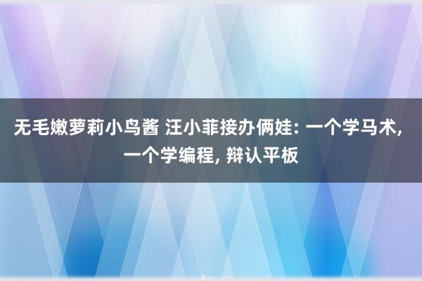 无毛嫩萝莉小鸟酱 汪小菲接办俩娃: 一个学马术, 一个学编程, 辩认平板