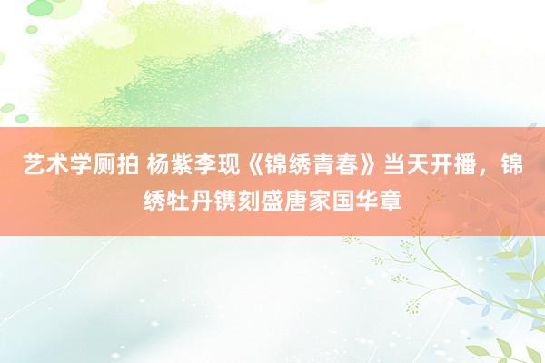 艺术学厕拍 杨紫李现《锦绣青春》当天开播，锦绣牡丹镌刻盛唐家国华章