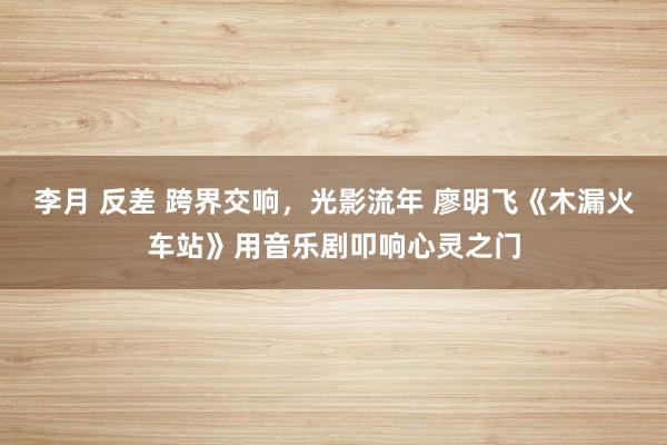 李月 反差 跨界交响，光影流年 廖明飞《木漏火车站》用音乐剧叩响心灵之门
