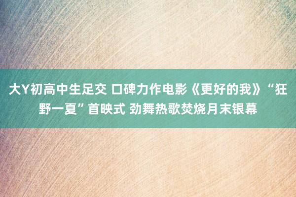 大Y初高中生足交 口碑力作电影《更好的我》“狂野一夏”首映式 劲舞热歌焚烧月末银幕