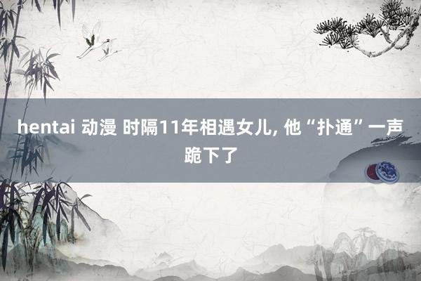 hentai 动漫 时隔11年相遇女儿, 他“扑通”一声跪下了
