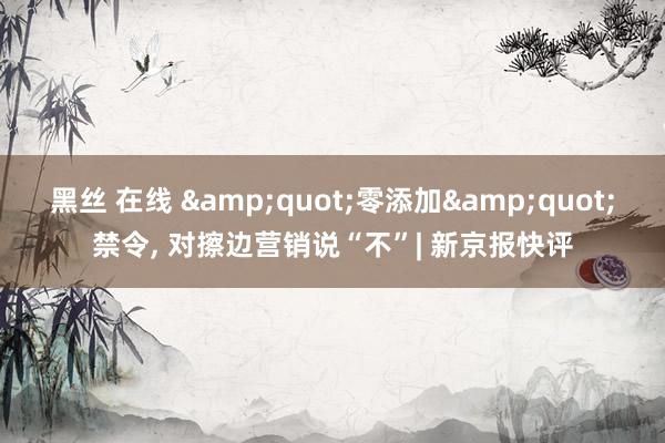 黑丝 在线 &quot;零添加&quot;禁令, 对擦边营销说“不”| 新京报快评