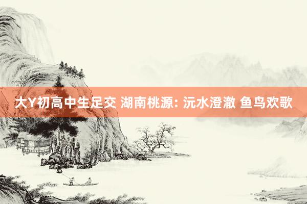 大Y初高中生足交 湖南桃源: 沅水澄澈 鱼鸟欢歌