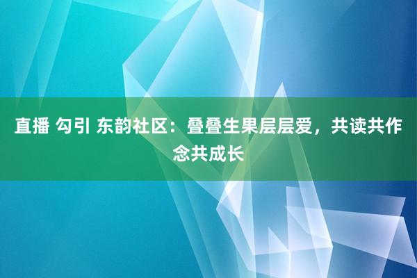 直播 勾引 东韵社区：叠叠生果层层爱，共读共作念共成长