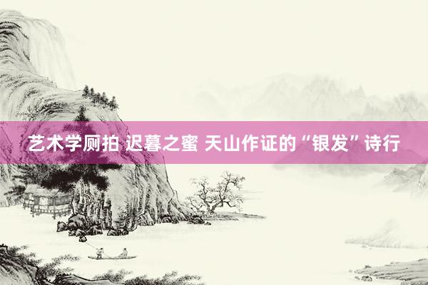 艺术学厕拍 迟暮之蜜 天山作证的“银发”诗行