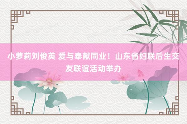 小萝莉刘俊英 爱与奉献同业！山东省妇联后生交友联谊活动举办