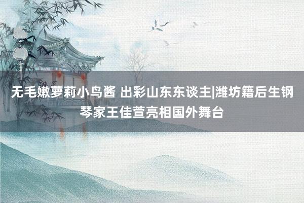 无毛嫩萝莉小鸟酱 出彩山东东谈主|潍坊籍后生钢琴家王佳萱亮相国外舞台