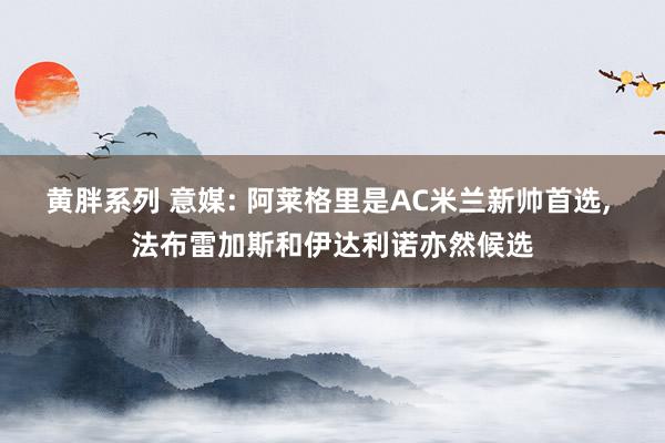 黄胖系列 意媒: 阿莱格里是AC米兰新帅首选, 法布雷加斯和伊达利诺亦然候选