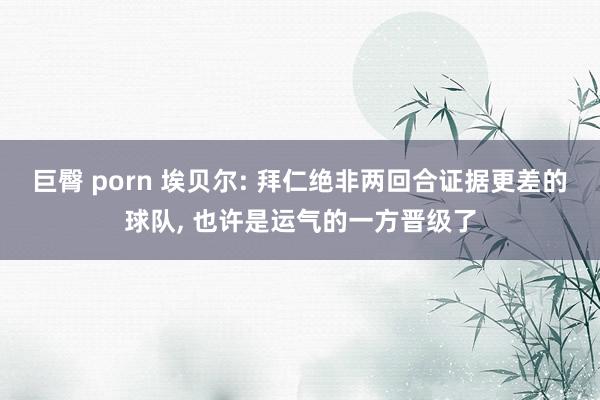 巨臀 porn 埃贝尔: 拜仁绝非两回合证据更差的球队, 也许是运气的一方晋级了