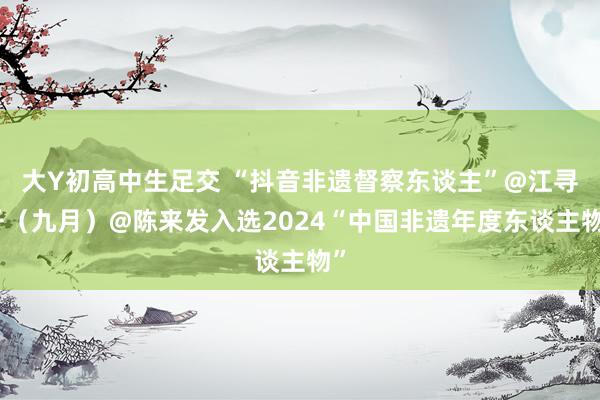 大Y初高中生足交 “抖音非遗督察东谈主”@江寻千（九月）@陈来发入选2024“中国非遗年度东谈主物”
