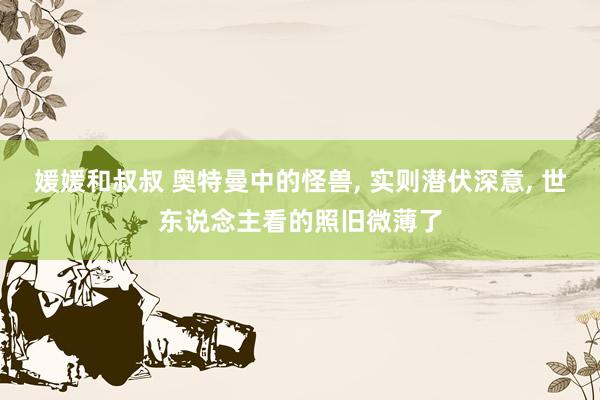 媛媛和叔叔 奥特曼中的怪兽, 实则潜伏深意, 世东说念主看的照旧微薄了