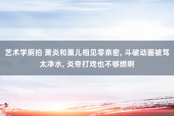 艺术学厕拍 萧炎和薰儿相见零亲密, 斗破动画被骂太净水, 炎帝打戏也不够燃啊