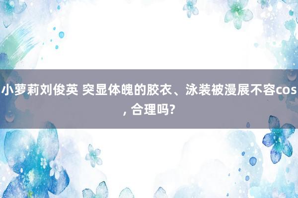 小萝莉刘俊英 突显体魄的胶衣、泳装被漫展不容cos, 合理吗?