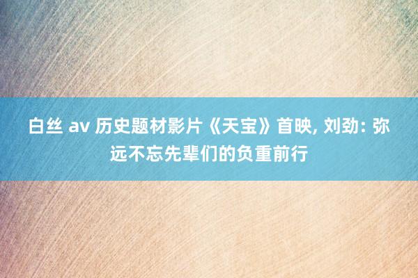 白丝 av 历史题材影片《天宝》首映, 刘劲: 弥远不忘先辈们的负重前行