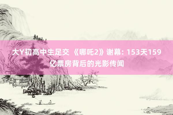 大Y初高中生足交 《哪吒2》谢幕: 153天159亿票房背后的光影传闻