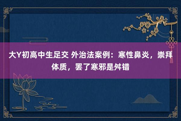 大Y初高中生足交 外治法案例：寒性鼻炎，崇拜体质，罢了寒邪是舛错