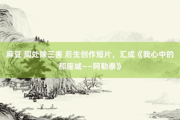 麻豆 周处除三害 后生创作短片，汇成《我心中的那座城——阿勒泰》