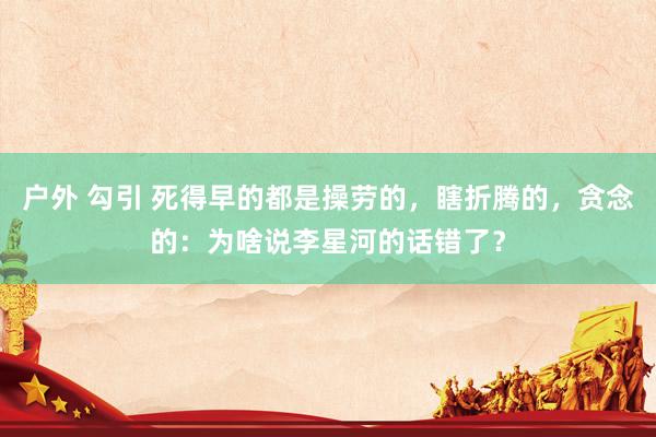 户外 勾引 死得早的都是操劳的，瞎折腾的，贪念的：为啥说李星河的话错了？